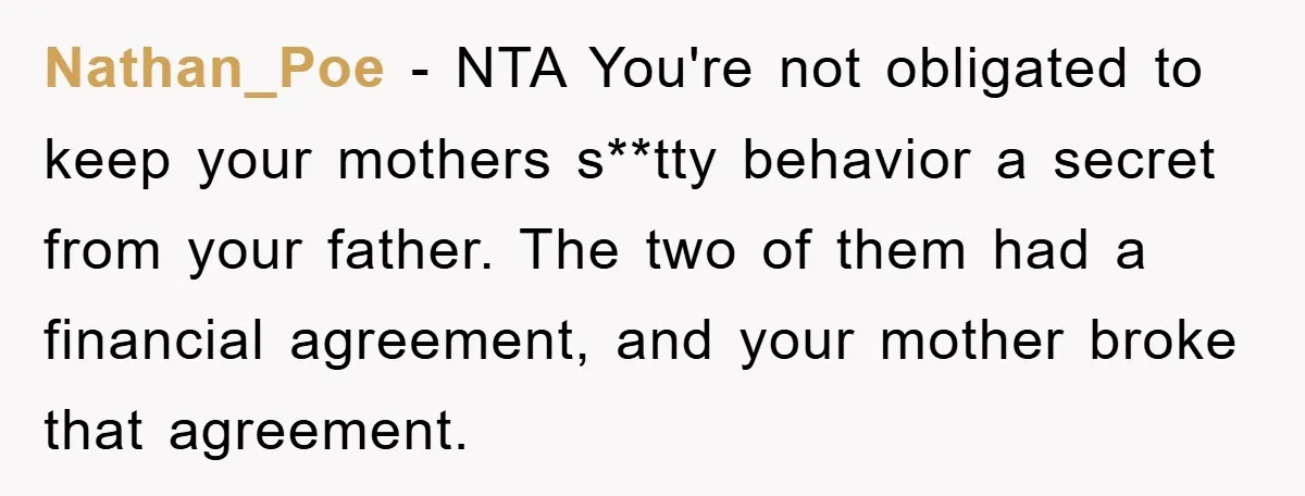 Nathan_Poe − NTA You're not obligated to keep your mothers s**tty behavior a secret from your father. The two of them had a financial agreement, and your mother broke that...