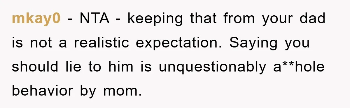 mkay0 − NTA - keeping that from your dad is not a realistic expectation. Saying you should lie to him is unquestionably a**hole behavior by mom.
