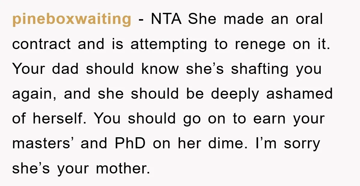 pineboxwaiting − NTA She made an oral contract and is attempting to renege on it. Your dad should know she’s shafting you again, and she should be deeply ashamed of...
