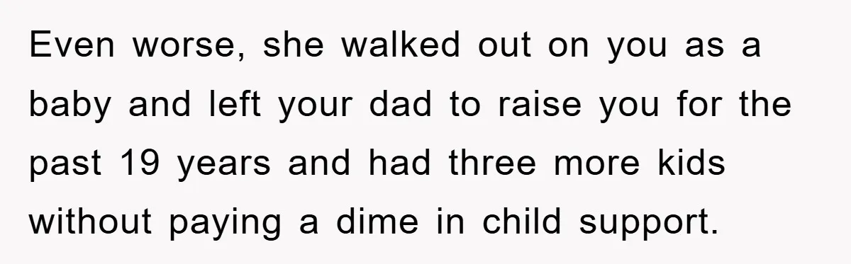 Even worse, she walked out on you as a baby and left your dad to raise you for the past 19 years and had three more kids without paying a...