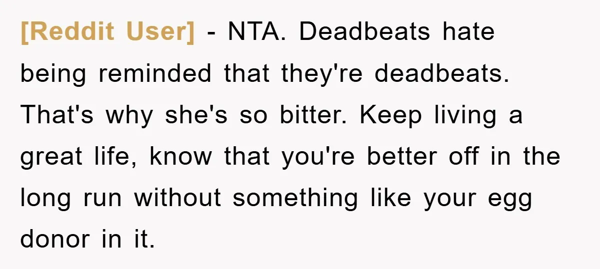 [Reddit User] − NTA. Deadbeats hate being reminded that they're deadbeats. That's why she's so bitter. Keep living a great life, know that you're better off in the long run...