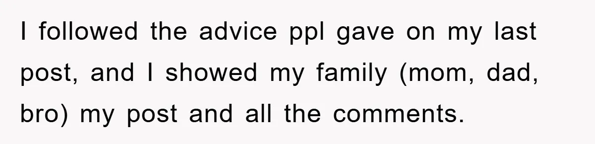 I followed the advice ppl gave on my last post, and I showed my family (mom, dad, bro) my post and all the comments.