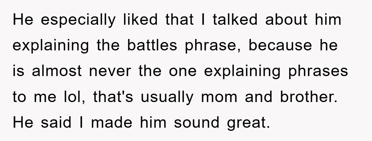 He especially liked that I talked about him explaining the battles phrase, because he is almost never the one explaining phrases to me lol, that's usually mom and brother. He...