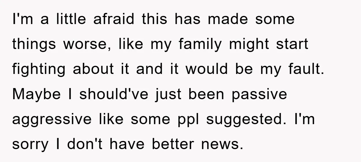 I'm a little afraid this has made some things worse, like my family might start fighting about it and it would be my fault. Maybe I should've just been passive...