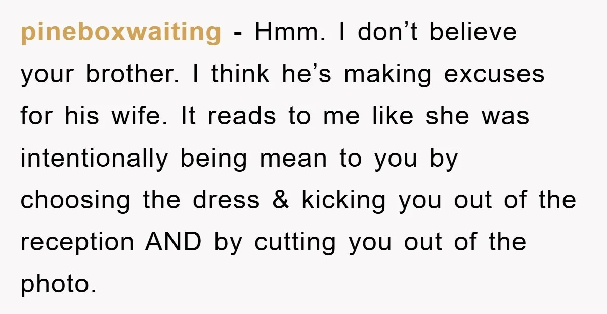 pineboxwaiting − Hmm. I don’t believe your brother. I think he’s making excuses for his wife. It reads to me like she was intentionally being mean to you by choosing...
