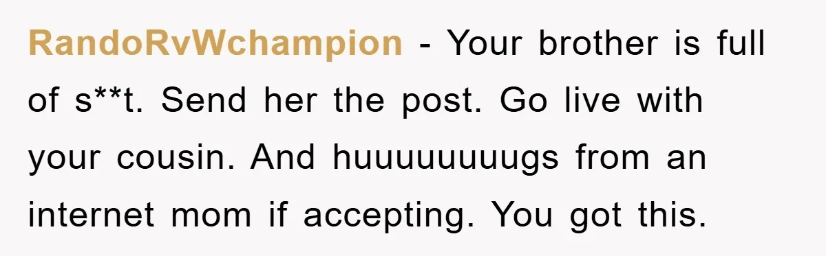 RandoRvWchampion − Your brother is full of s**t. Send her the post. Go live with your cousin. And huuuuuuuugs from an internet mom if accepting. You got this.