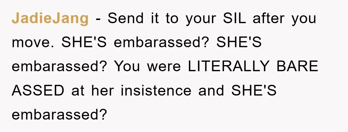 JadieJang − Send it to your SIL after you move. SHE'S embarassed? SHE'S embarassed? You were LITERALLY BARE ASSED at her insistence and SHE'S embarassed?
