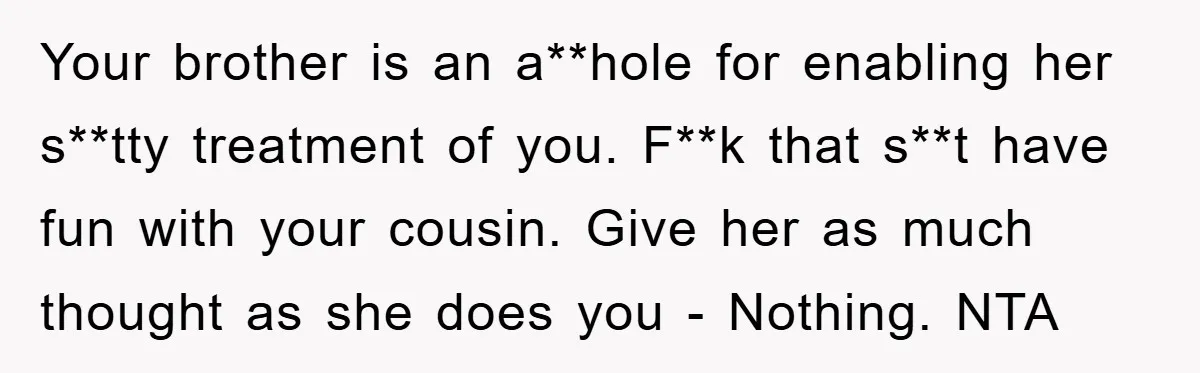 Your brother is an a**hole for enabling her s**tty treatment of you. F**k that s**t have fun with your cousin. Give her as much thought as she does you -...
