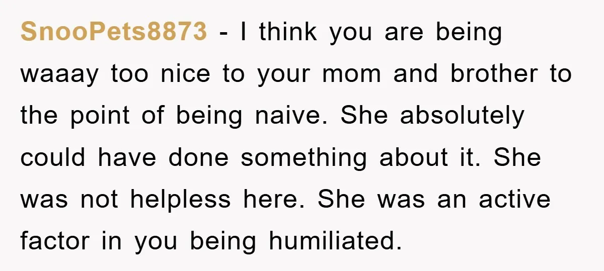 SnooPets8873 − I think you are being waaay too nice to your mom and brother to the point of being naive. She absolutely could have done something about it. She...