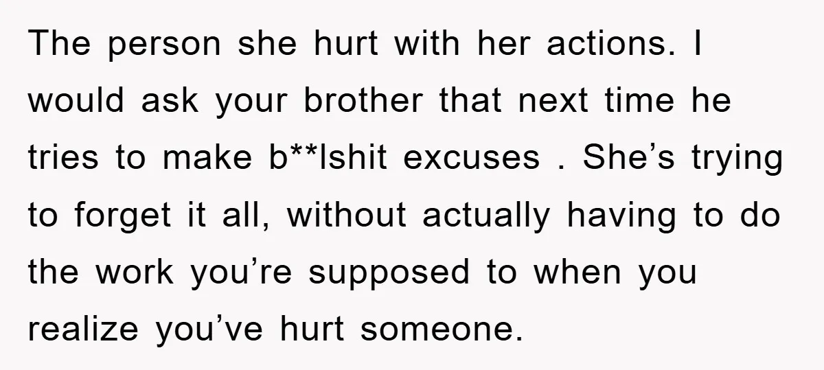 The person she hurt with her actions. I would ask your brother that next time he tries to make b**lshit excuses . She’s trying to forget it all, without actually...