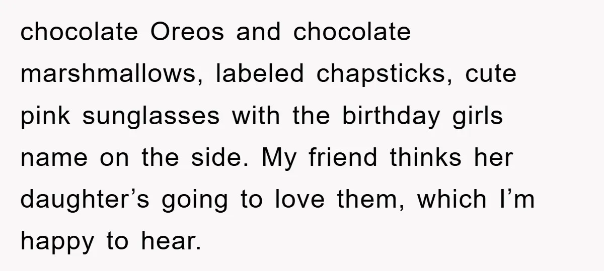 chocolate Oreos and chocolate marshmallows, labeled chapsticks, cute pink sunglasses with the birthday girls name on the side. My friend thinks her daughter’s going to love them, which I’m happy...