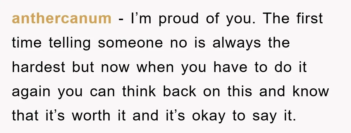 anthercanum − I’m proud of you. The first time telling someone no is always the hardest but now when you have to do it again you can think back on...