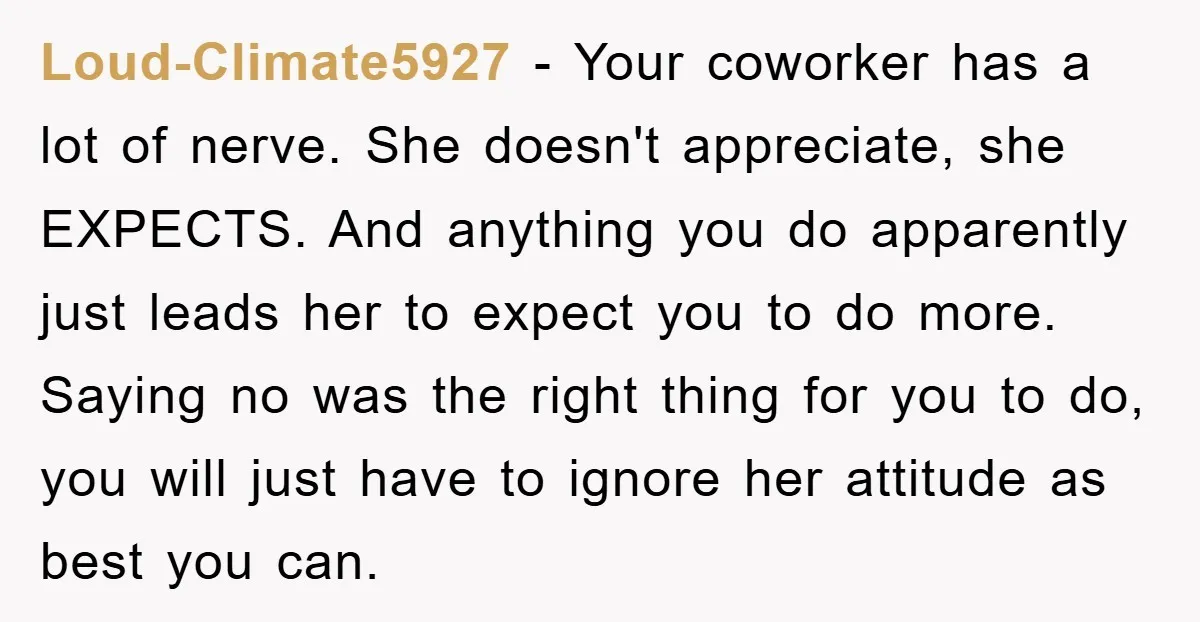 Loud-Climate5927 − Your coworker has a lot of nerve. She doesn't appreciate, she EXPECTS. And anything you do apparently just leads her to expect you to do more. Saying no...