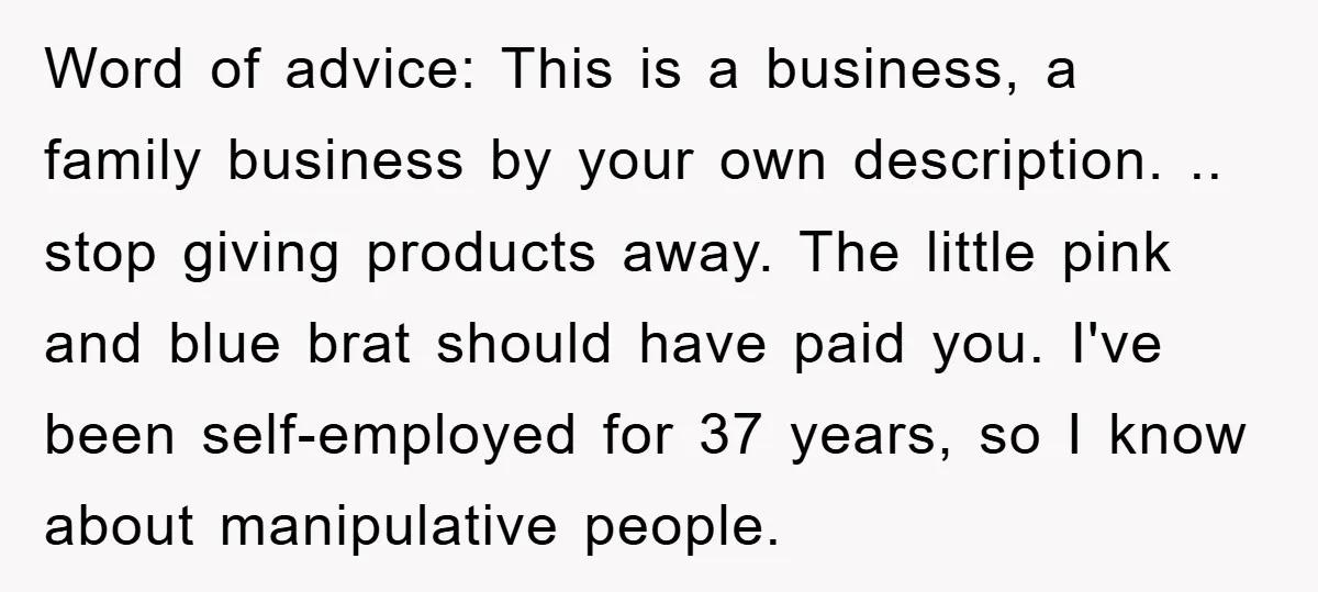 Word of advice: This is a business, a family business by your own description. .. stop giving products away. The little pink and blue brat should have paid you. I've...
