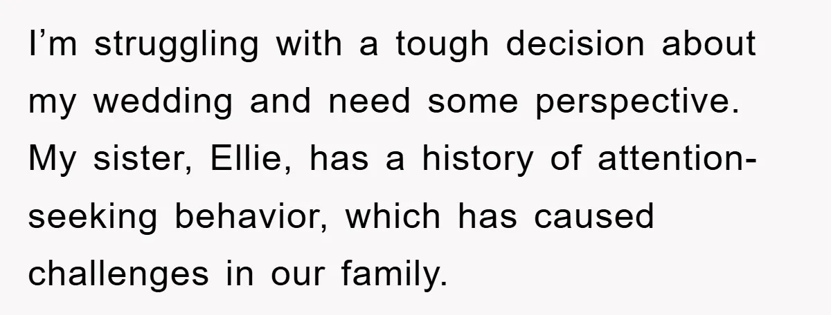 I’m struggling with a tough decision about my wedding and need some perspective. My sister, Ellie, has a history of attention-seeking behavior, which has caused challenges in our family.
