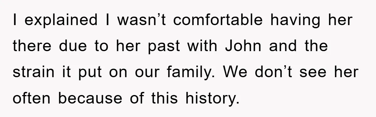 I explained I wasn’t comfortable having her there due to her past with John and the strain it put on our family. We don’t see her often because of this...