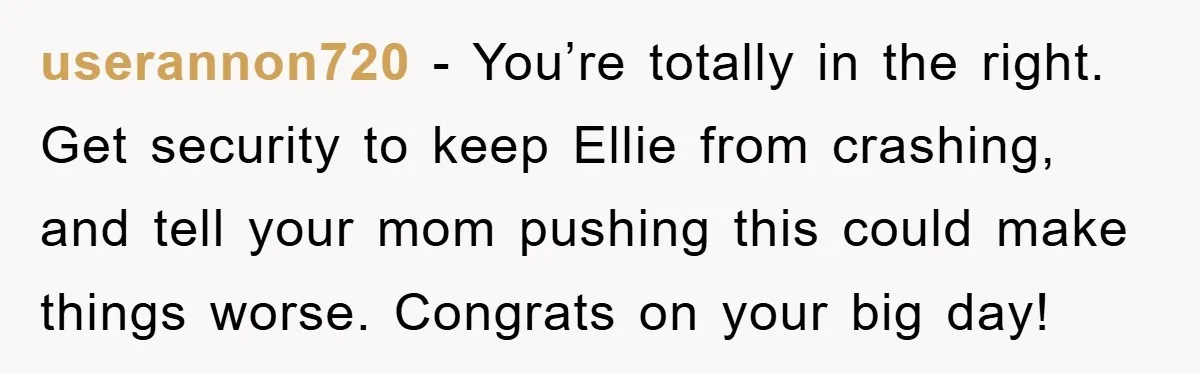 userannon720 - You’re totally in the right. Get security to keep Ellie from crashing, and tell your mom pushing this could make things worse. Congrats on your big day!