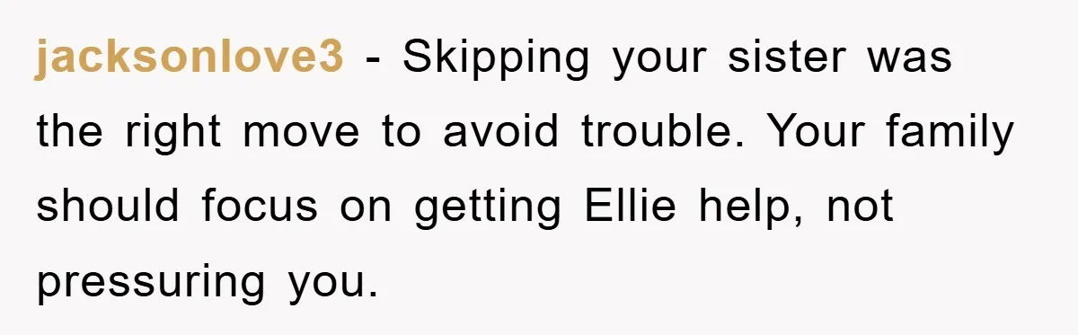jacksonlove3 - Skipping your sister was the right move to avoid trouble. Your family should focus on getting Ellie help, not pressuring you.