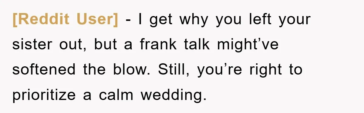 [Reddit User] - I get why you left your sister out, but a frank talk might’ve softened the blow. Still, you’re right to prioritize a calm wedding.