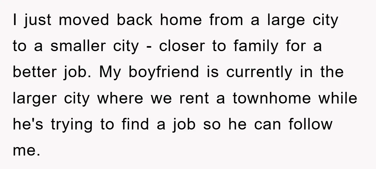 I just moved back home from a large city to a smaller city - closer to family for a better job. My boyfriend is currently in the larger city where...
