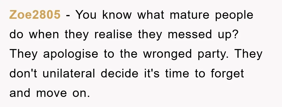 Zoe2805 − You know what mature people do when they realise they messed up? They apologise to the wronged party. They don't unilateral decide it's time to forget and move...