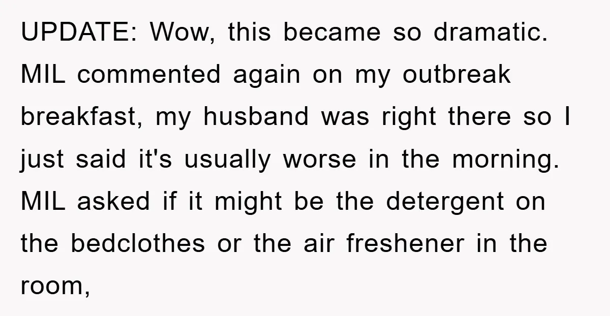 UPDATE: Wow, this became so dramatic. MIL commented again on my outbreak breakfast, my husband was right there so I just said it's usually worse in the morning. MIL asked...