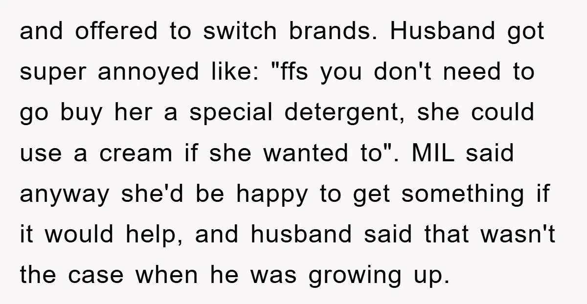 and offered to switch brands. Husband got super annoyed like: "ffs you don't need to go buy her a special detergent, she could use a cream if she wanted to"....