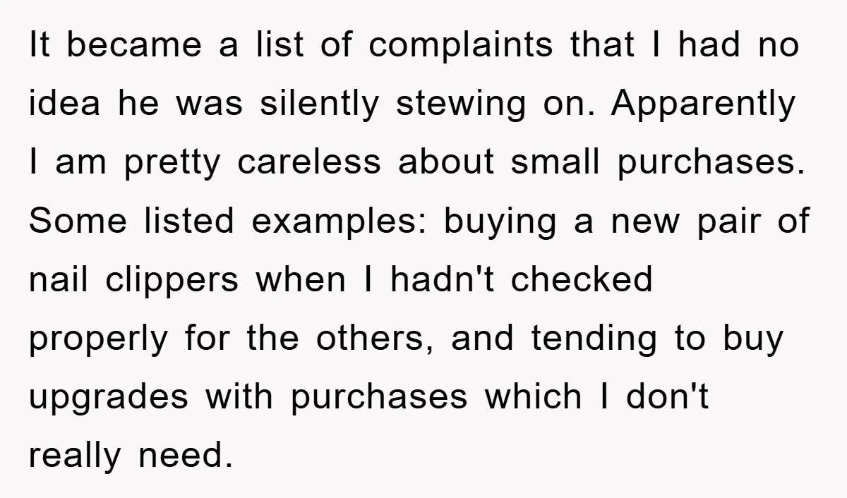 It became a list of complaints that I had no idea he was silently stewing on. Apparently I am pretty careless about small purchases. Some listed examples: buying a new...