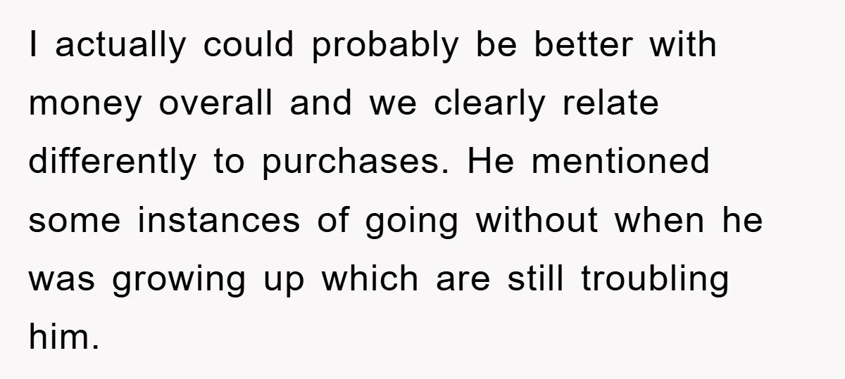 I actually could probably be better with money overall and we clearly relate differently to purchases. He mentioned some instances of going without when he was growing up which are...