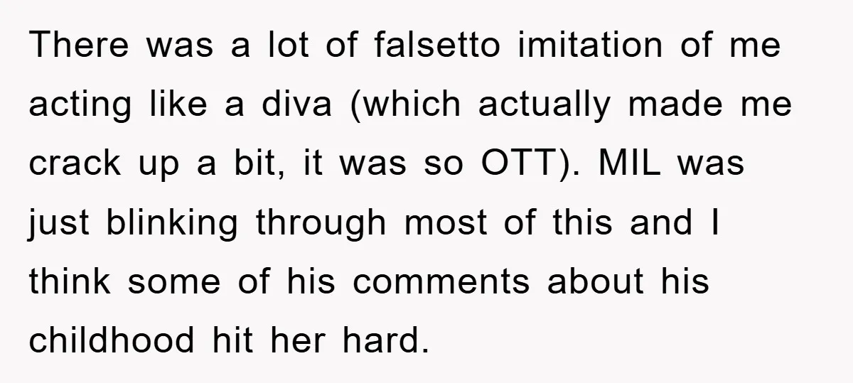 There was a lot of falsetto imitation of me acting like a diva (which actually made me crack up a bit, it was so OTT). MIL was just blinking through...