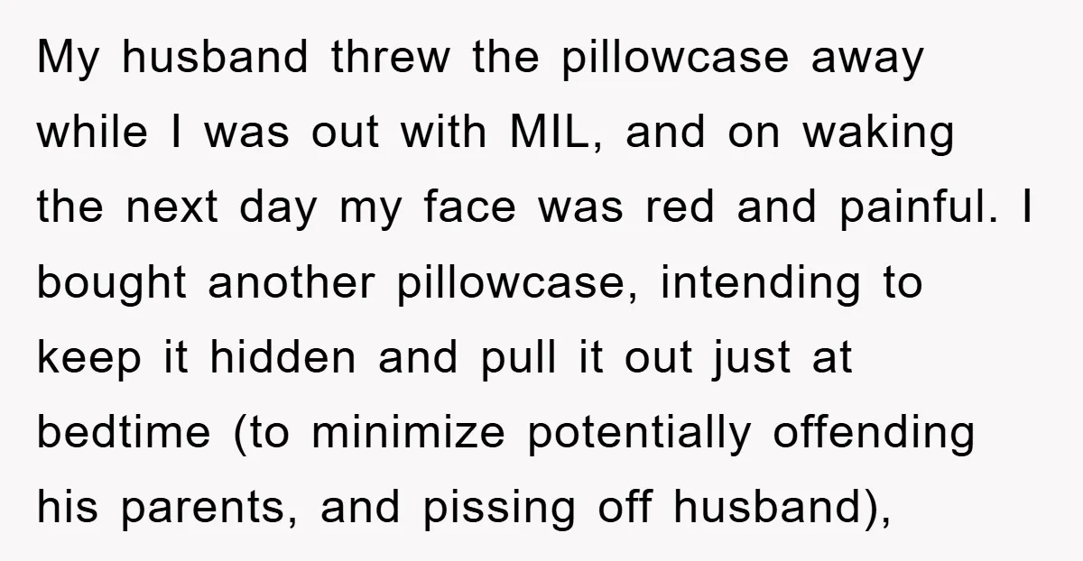 My husband threw the pillowcase away while I was out with MIL, and on waking the next day my face was red and painful. I bought another pillowcase, intending to...