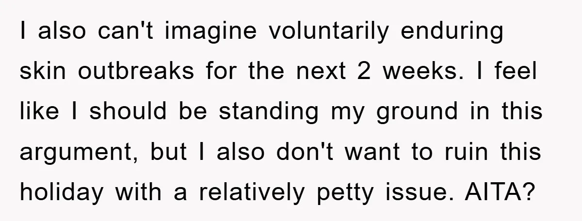 I also can't imagine voluntarily enduring skin outbreaks for the next 2 weeks. I feel like I should be standing my ground in this argument, but I also don't want...
