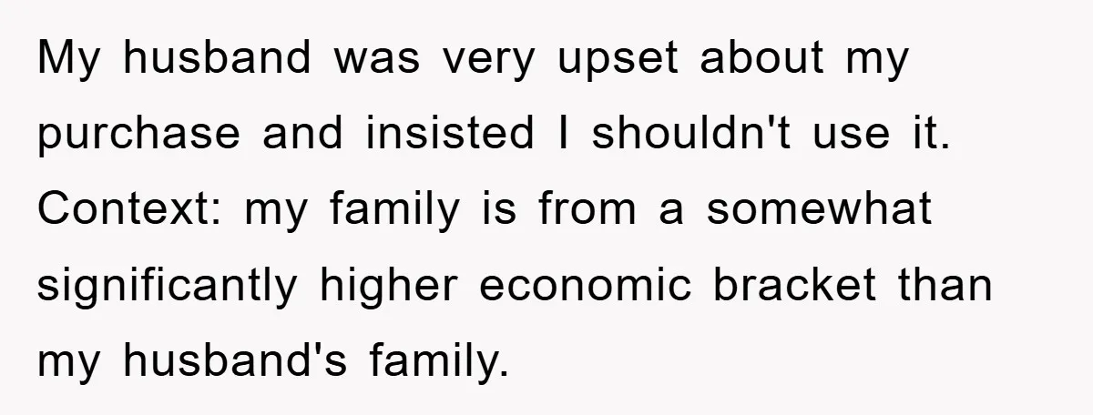 My husband was very upset about my purchase and insisted I shouldn't use it. Context: my family is from a somewhat significantly higher economic bracket than my husband's family.