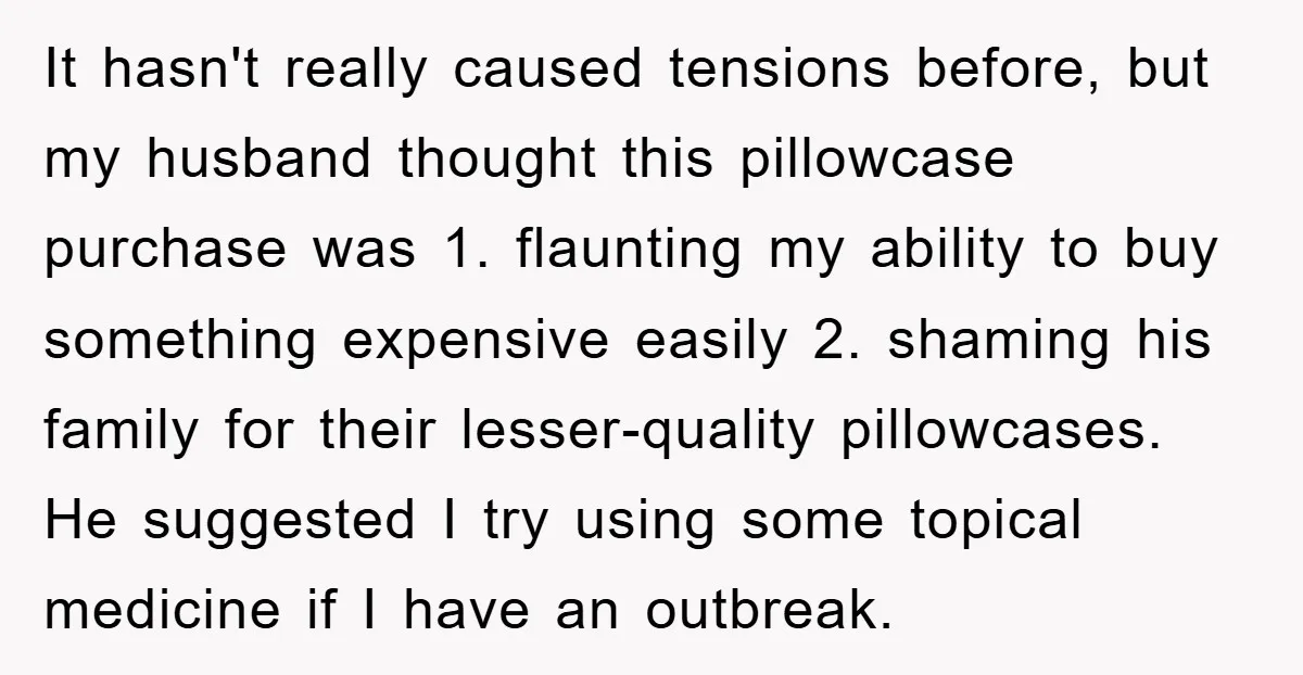 It hasn't really caused tensions before, but my husband thought this pillowcase purchase was 1. flaunting my ability to buy something expensive easily 2. shaming his family for their lesser-quality...