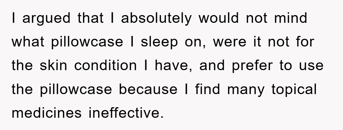 I argued that I absolutely would not mind what pillowcase I sleep on, were it not for the skin condition I have, and prefer to use the pillowcase because I...