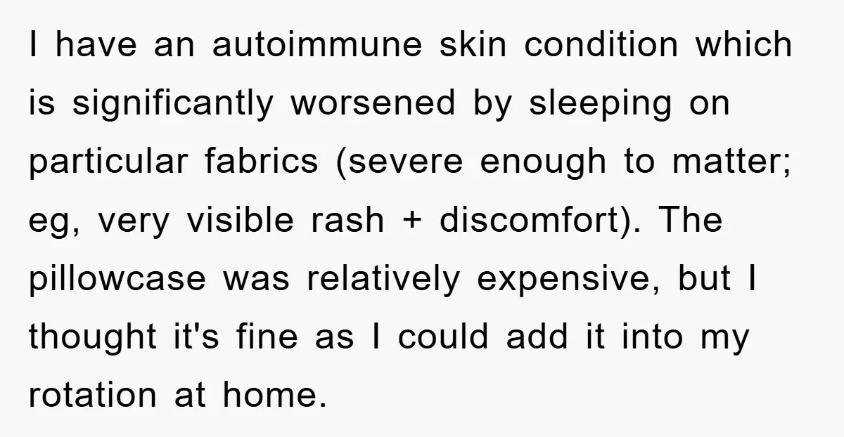I have an autoimmune skin condition which is significantly worsened by sleeping on particular fabrics (severe enough to matter; eg, very visible rash + discomfort). The pillowcase was relatively expensive,...