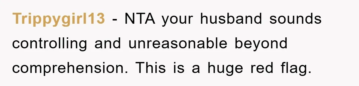 Trippygirl13 − NTA your husband sounds controlling and unreasonable beyond comprehension. This is a huge red flag.