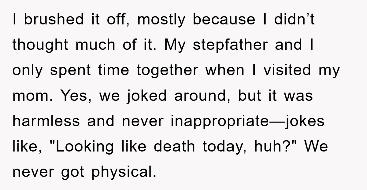 I brushed it off, mostly because I didn’t thought much of it. My stepfather and I only spent time together when I visited my mom. Yes, we joked around, but...