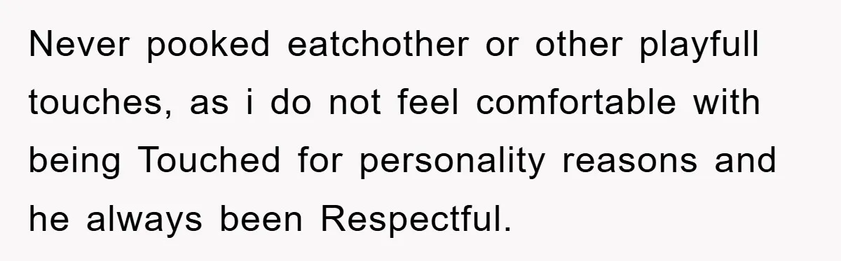 Never pooked eatchother or other playfull touches, as i do not feel comfortable with being Touched for personality reasons and he always been Respectful.