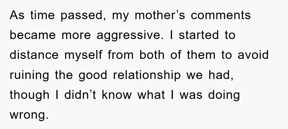 As time passed, my mother’s comments became more aggressive. I started to distance myself from both of them to avoid ruining the good relationship we had, though I didn’t know...