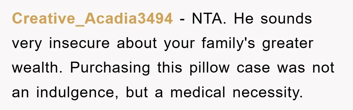 Creative_Acadia3494 − NTA. He sounds very insecure about your family's greater wealth. Purchasing this pillow case was not an indulgence, but a medical necessity.