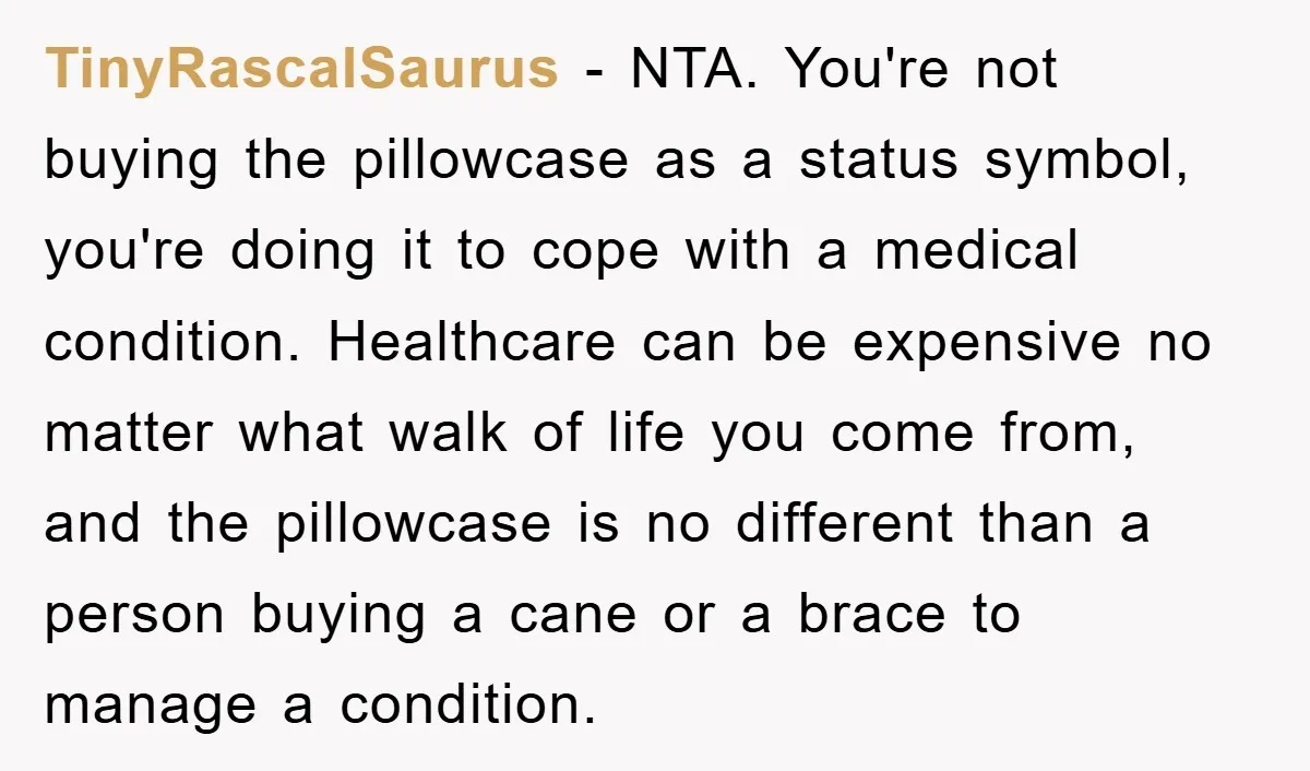 TinyRascalSaurus − NTA. You're not buying the pillowcase as a status symbol, you're doing it to cope with a medical condition. Healthcare can be expensive no matter what walk of...