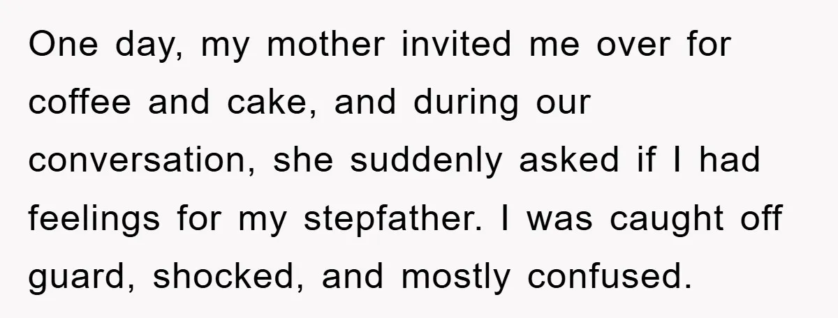 One day, my mother invited me over for coffee and cake, and during our conversation, she suddenly asked if I had feelings for my stepfather. I was caught off guard,...