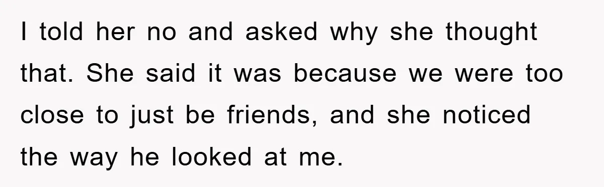 I told her no and asked why she thought that. She said it was because we were too close to just be friends, and she noticed the way he looked...
