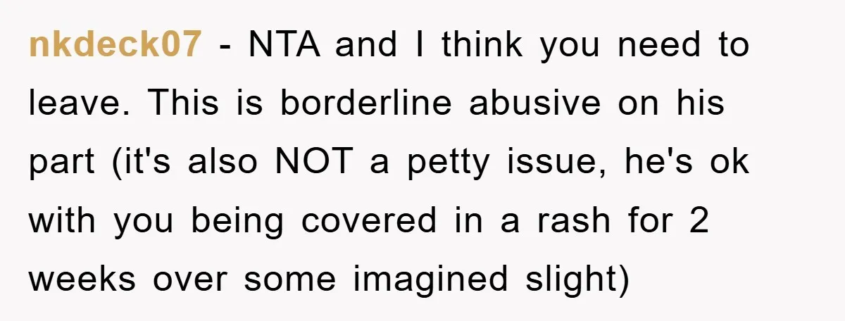 nkdeck07 − NTA and I think you need to leave. This is borderline abusive on his part (it's also NOT a petty issue, he's ok with you being covered in...