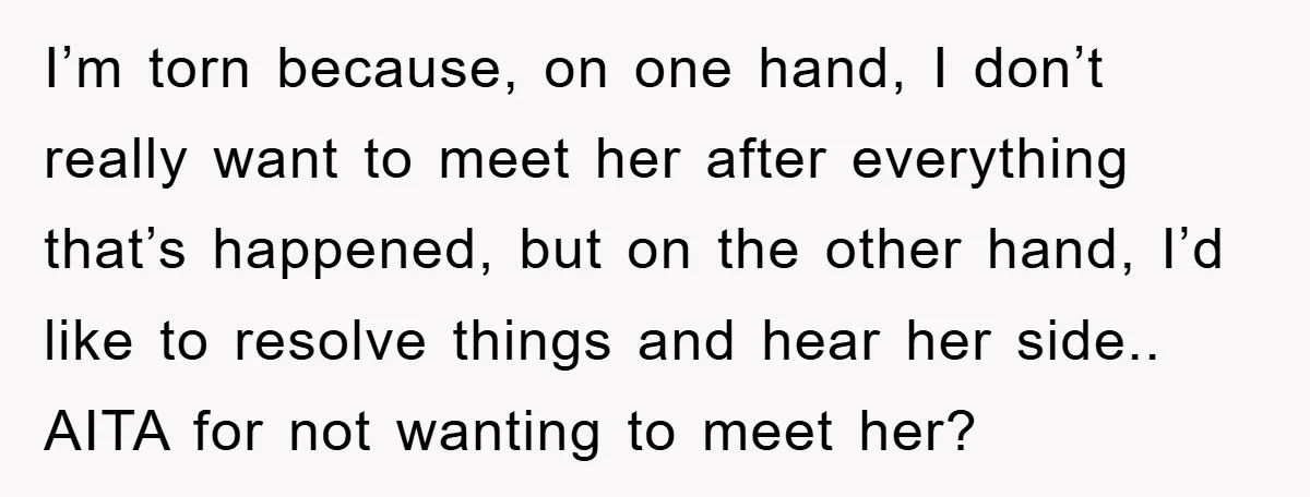 I’m torn because, on one hand, I don’t really want to meet her after everything that’s happened, but on the other hand, I’d like to resolve things and hear her...