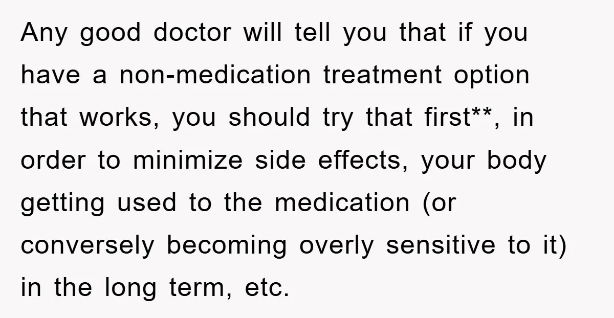Any good doctor will tell you that if you have a non-medication treatment option that works, you should try that first**, in order to minimize side effects, your body getting...
