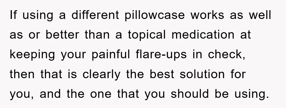 If using a different pillowcase works as well as or better than a topical medication at keeping your painful flare-ups in check, then that is clearly the best solution for...