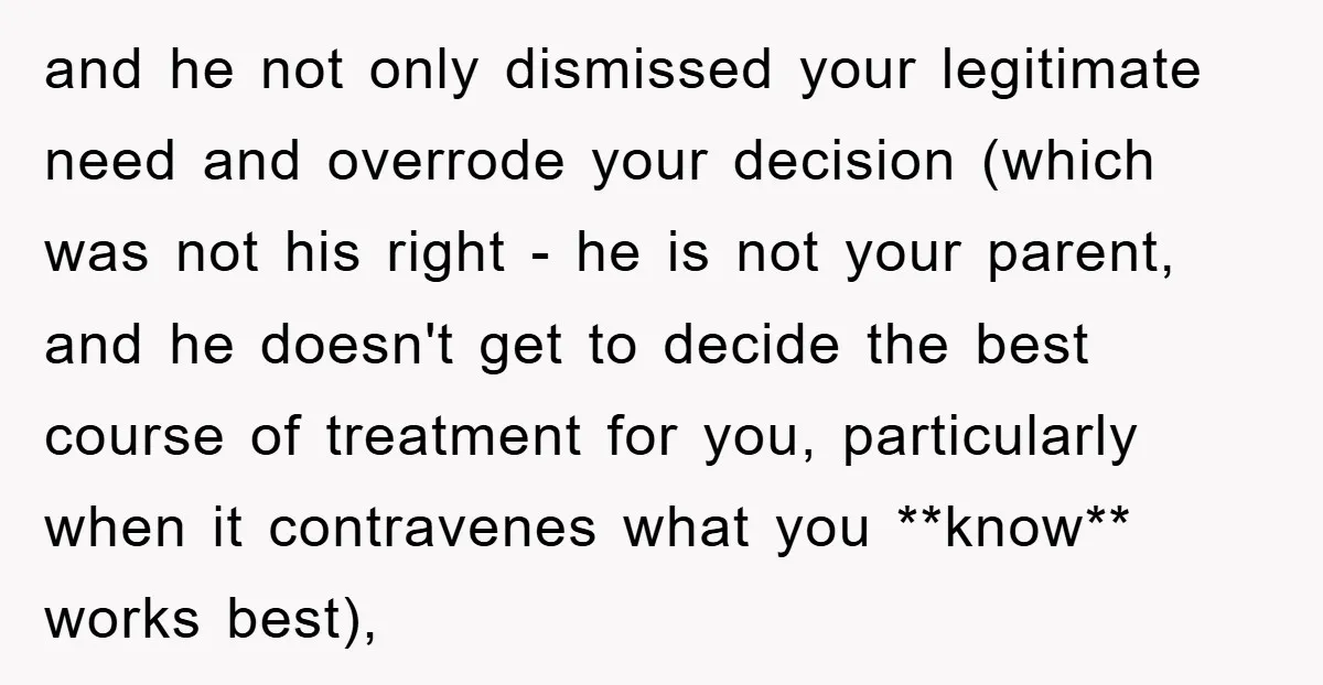 and he not only dismissed your legitimate need and overrode your decision (which was not his right - he is not your parent, and he doesn't get to decide the...