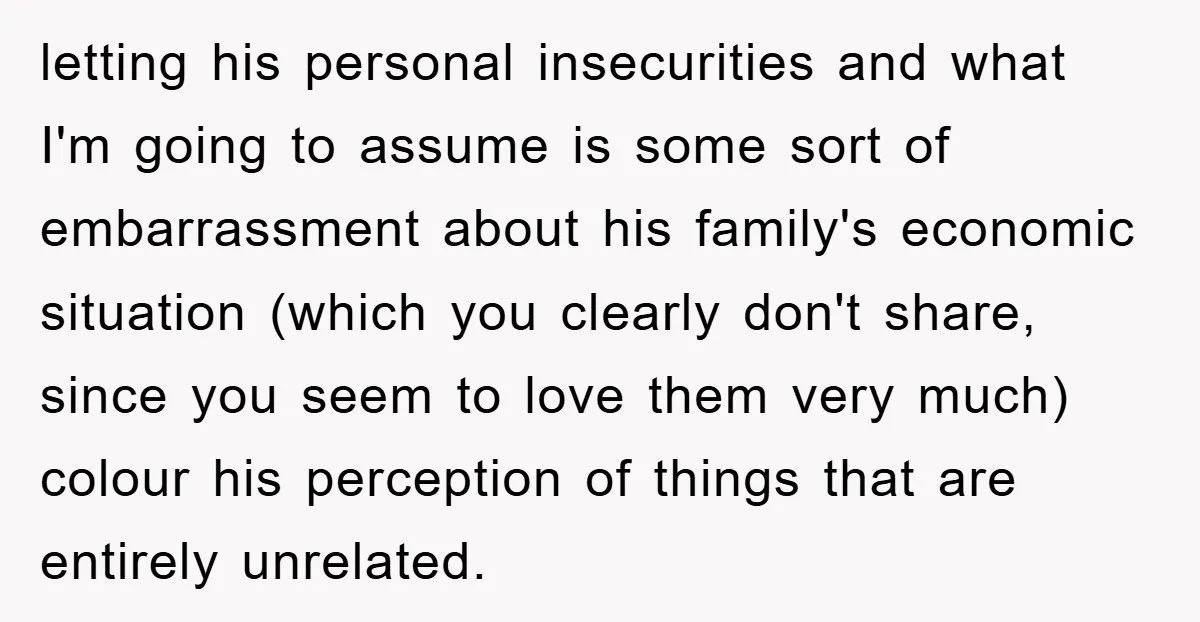 letting his personal insecurities and what I'm going to assume is some sort of embarrassment about his family's economic situation (which you clearly don't share, since you seem to love...